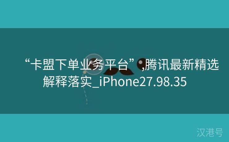 “卡盟下单业务平台”,腾讯最新精选解释落实_iPhone27.98.35