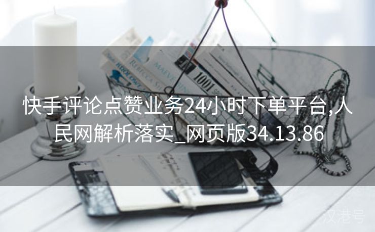 快手评论点赞业务24小时下单平台,人民网解析落实_网页版34.13.86