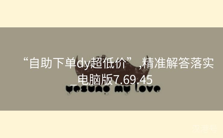 “自助下单dy超低价”,精准解答落实_电脑版7.69.45