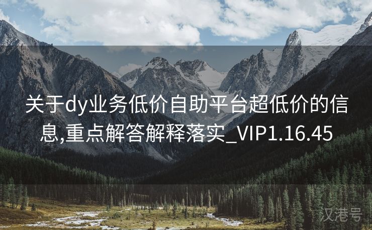 关于dy业务低价自助平台超低价的信息,重点解答解释落实_VIP1.16.45