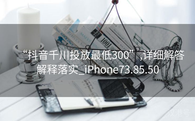 “抖音千川投放最低300”,详细解答解释落实_iPhone73.85.50