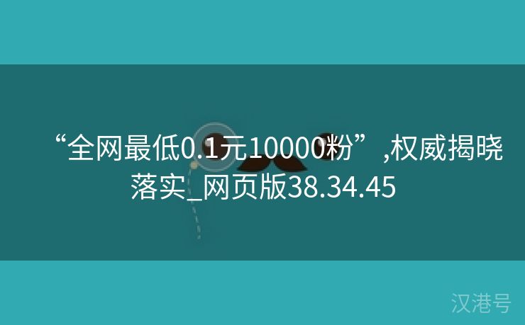 “全网最低0.1元10000粉”,权威揭晓落实_网页版38.34.45