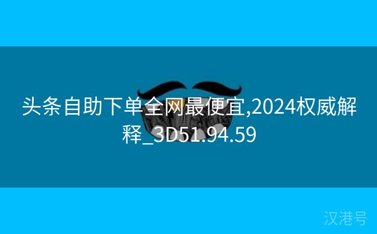 头条自助下单全网最便宜,2024权威解释_3D51.94.59