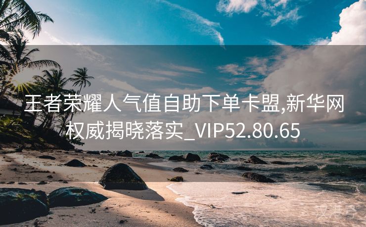 王者荣耀人气值自助下单卡盟,新华网权威揭晓落实_VIP52.80.65