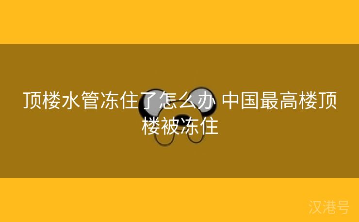 顶楼水管冻住了怎么办 中国最高楼顶楼被冻住