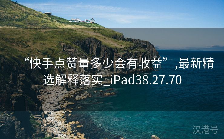 “快手点赞量多少会有收益”,最新精选解释落实_iPad38.27.70