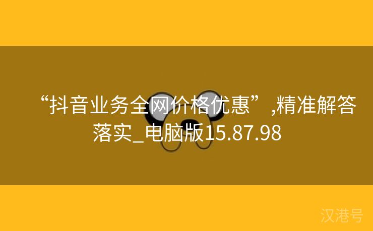 “抖音业务全网价格优惠”,精准解答落实_电脑版15.87.98