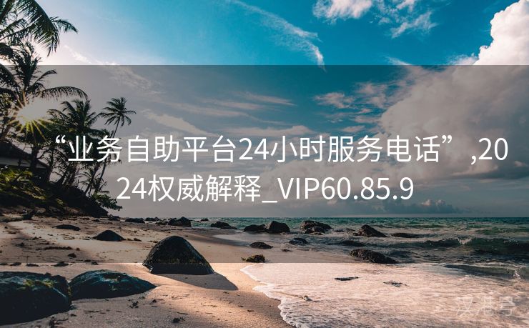 “业务自助平台24小时服务电话”,2024权威解释_VIP60.85.9