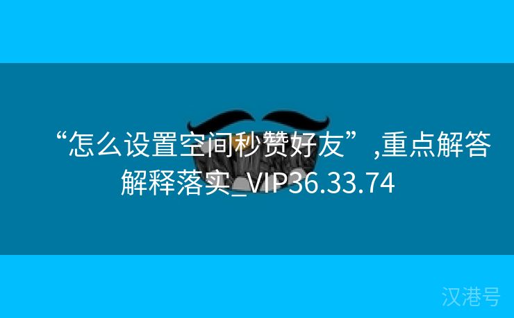 “怎么设置空间秒赞好友”,重点解答解释落实_VIP36.33.74