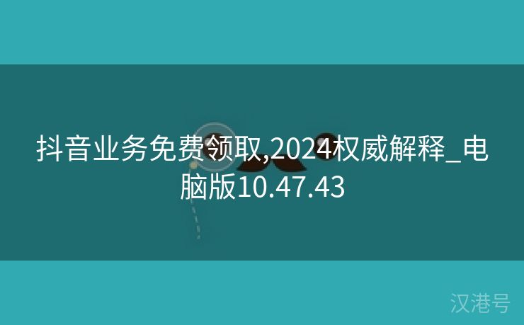 抖音业务免费领取,2024权威解释_电脑版10.47.43