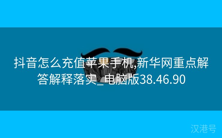 抖音怎么充值苹果手机,新华网重点解答解释落实_电脑版38.46.90