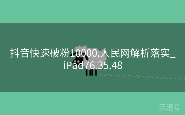 抖音快速破粉10000,人民网解析落实_iPad76.35.48