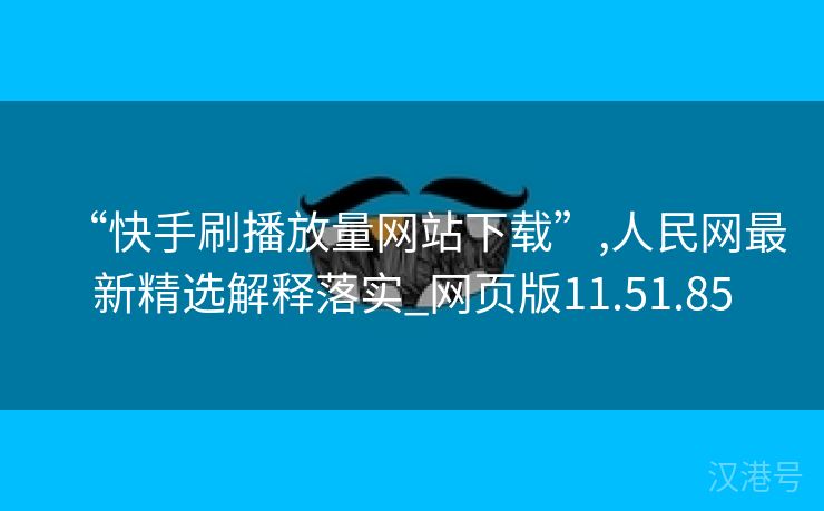 “快手刷播放量网站下载”,人民网最新精选解释落实_网页版11.51.85