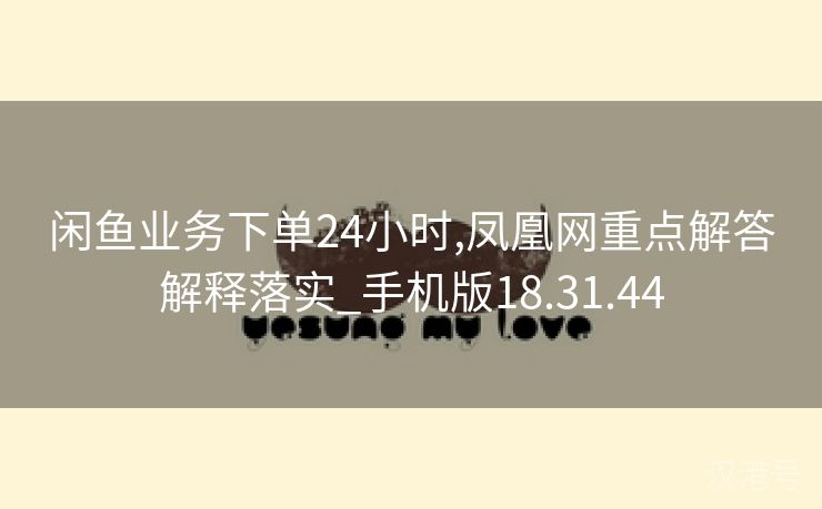 闲鱼业务下单24小时,凤凰网重点解答解释落实_手机版18.31.44