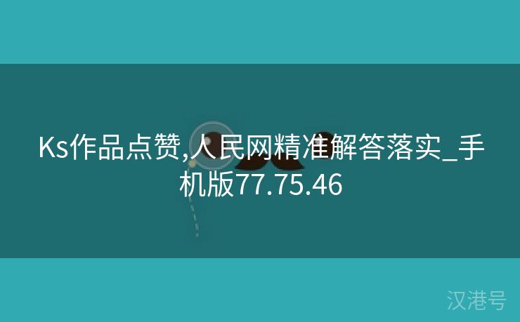 Ks作品点赞,人民网精准解答落实_手机版77.75.46