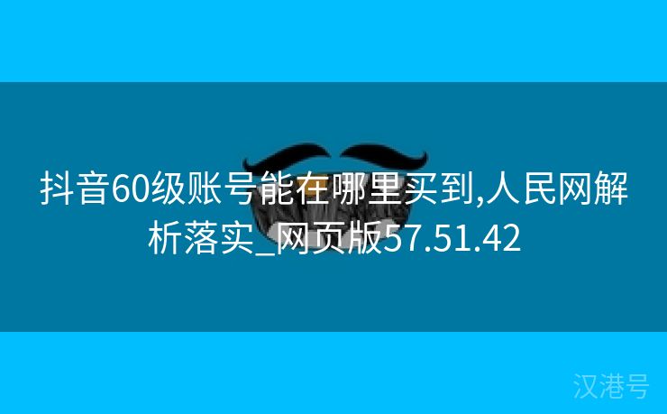 抖音60级账号能在哪里买到,人民网解析落实_网页版57.51.42