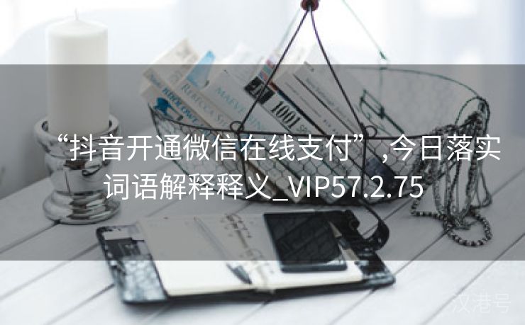 “抖音开通微信在线支付”,今日落实词语解释释义_VIP57.2.75