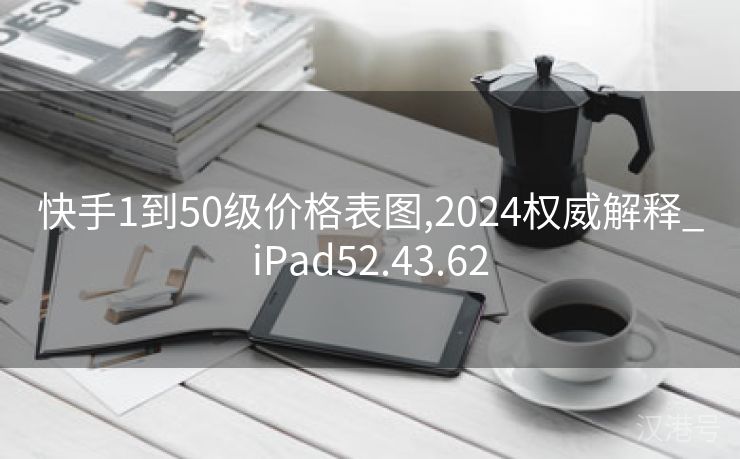 快手1到50级价格表图,2024权威解释_iPad52.43.62