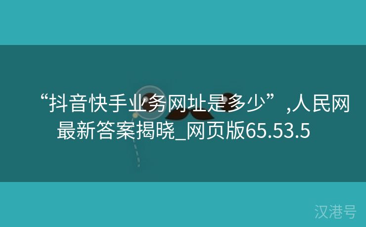 “抖音快手业务网址是多少”,人民网最新答案揭晓_网页版65.53.5