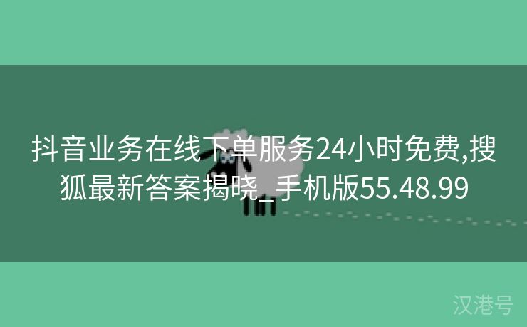 抖音业务在线下单服务24小时免费,搜狐最新答案揭晓_手机版55.48.99