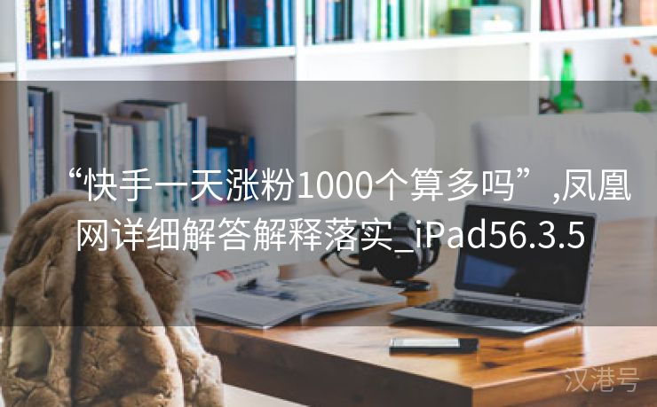 “快手一天涨粉1000个算多吗”,凤凰网详细解答解释落实_iPad56.3.5