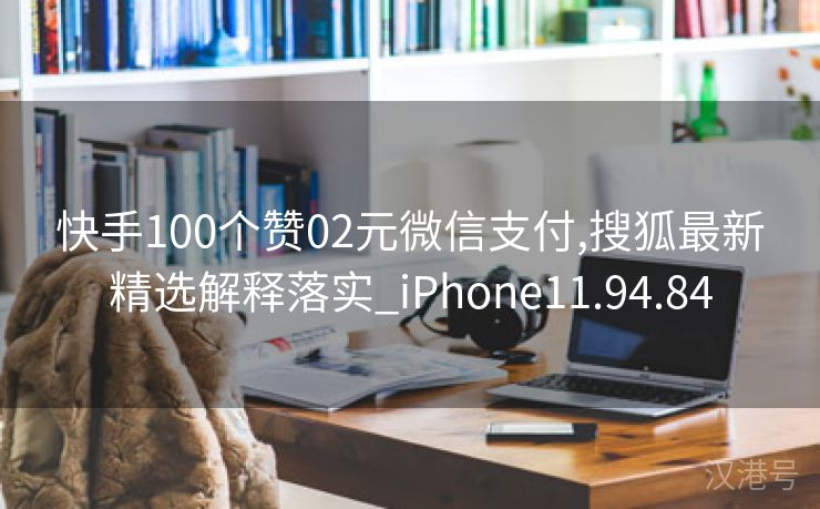 快手100个赞02元微信支付,搜狐最新精选解释落实_iPhone11.94.84