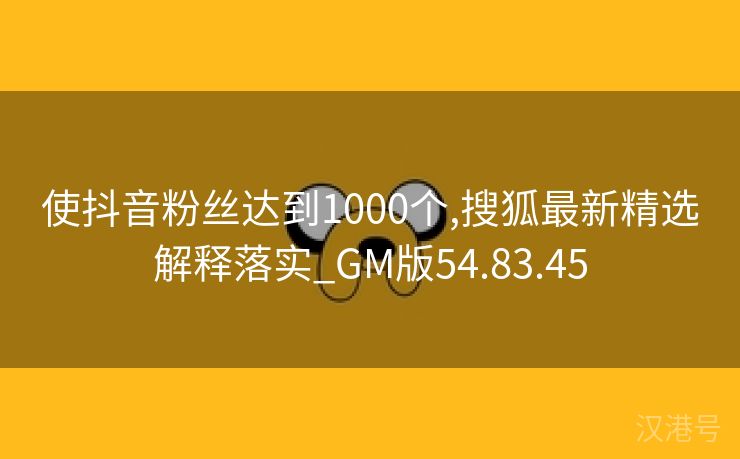 使抖音粉丝达到1000个,搜狐最新精选解释落实_GM版54.83.45