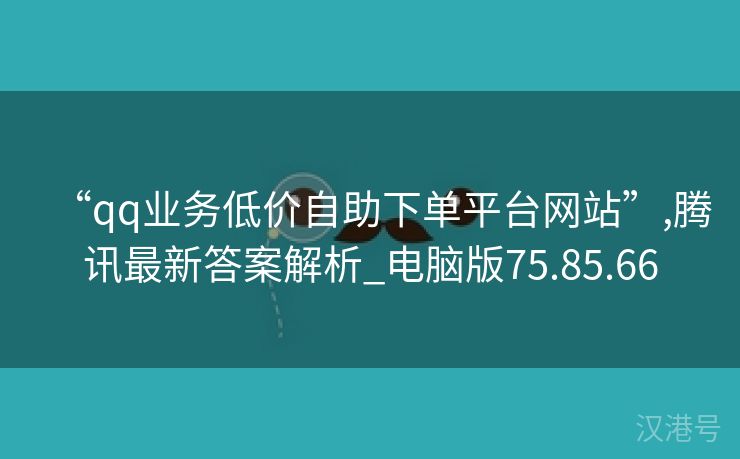 “qq业务低价自助下单平台网站”,腾讯最新答案解析_电脑版75.85.66