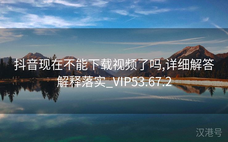 抖音现在不能下载视频了吗,详细解答解释落实_VIP53.67.2