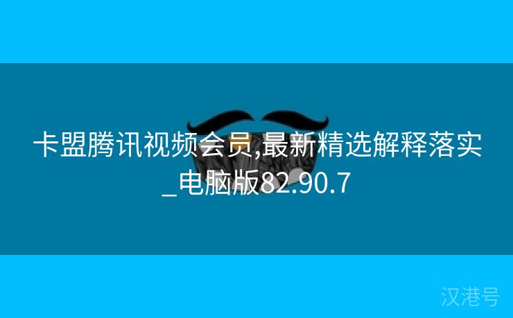 卡盟腾讯视频会员,最新精选解释落实_电脑版82.90.7