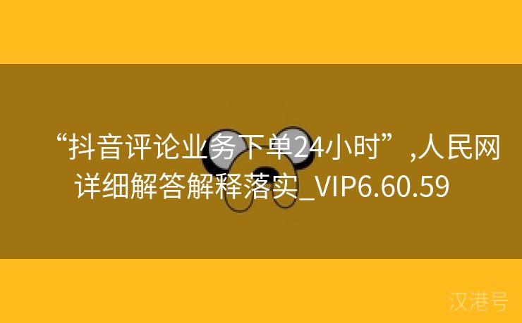 “抖音评论业务下单24小时”,人民网详细解答解释落实_VIP6.60.59