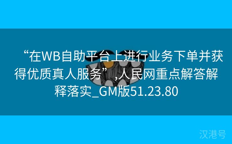 “在WB自助平台上进行业务下单并获得优质真人服务”,人民网重点解答解释落实_GM版51.23.80