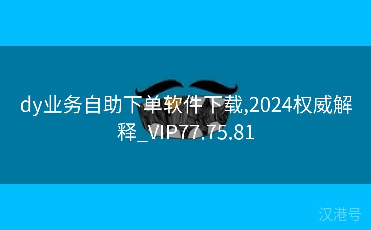 dy业务自助下单软件下载,2024权威解释_VIP77.75.81