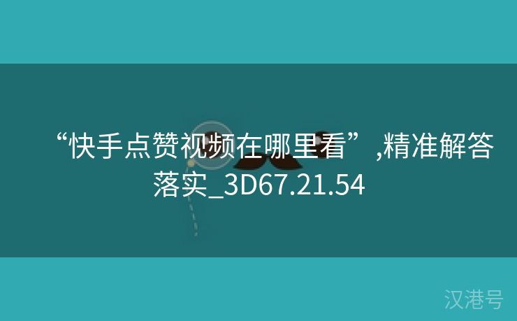 “快手点赞视频在哪里看”,精准解答落实_3D67.21.54