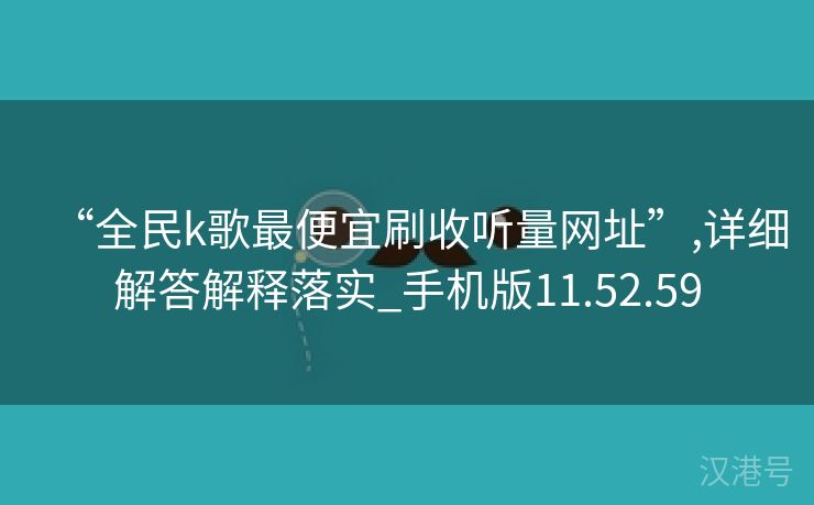 “全民k歌最便宜刷收听量网址”,详细解答解释落实_手机版11.52.59