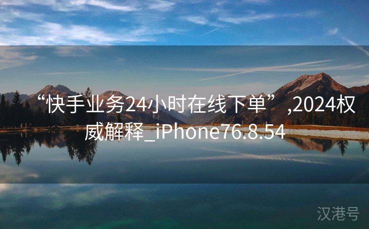 “快手业务24小时在线下单”,2024权威解释_iPhone76.8.54