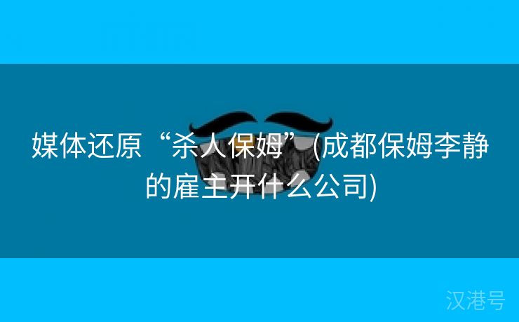 媒体还原“杀人保姆”(成都保姆李静的雇主开什么公司)