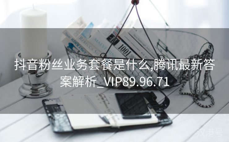 抖音粉丝业务套餐是什么,腾讯最新答案解析_VIP89.96.71