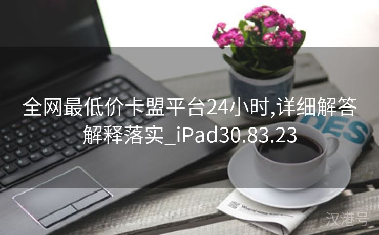 全网最低价卡盟平台24小时,详细解答解释落实_iPad30.83.23