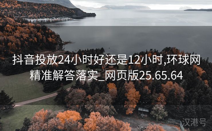 抖音投放24小时好还是12小时,环球网精准解答落实_网页版25.65.64