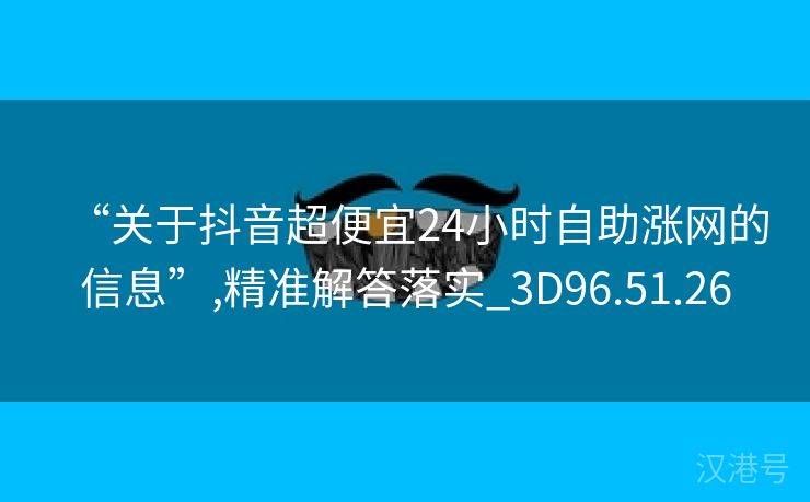 “关于抖音超便宜24小时自助涨网的信息”,精准解答落实_3D96.51.26