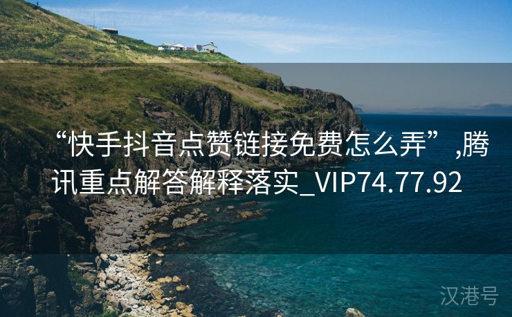 “快手抖音点赞链接免费怎么弄”,腾讯重点解答解释落实_VIP74.77.92