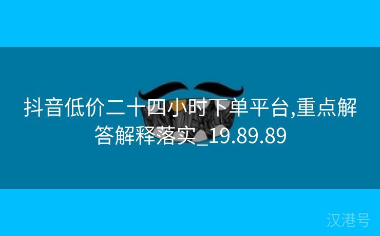 抖音低价二十四小时下单平台,重点解答解释落实_19.89.89