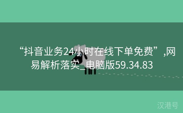 “抖音业务24小时在线下单免费”,网易解析落实_电脑版59.34.83