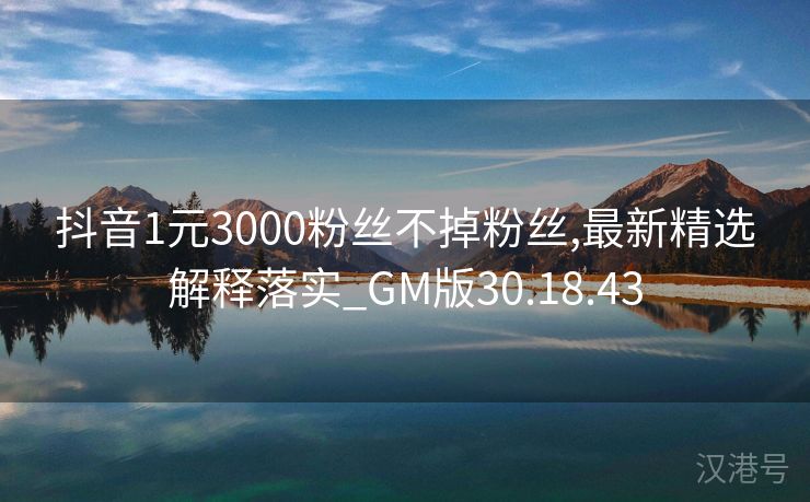 抖音1元3000粉丝不掉粉丝,最新精选解释落实_GM版30.18.43