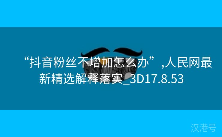 “抖音粉丝不增加怎么办”,人民网最新精选解释落实_3D17.8.53