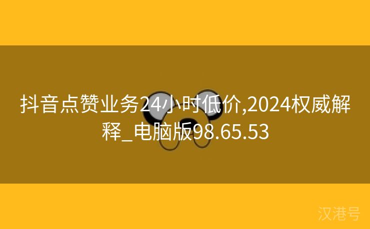 抖音点赞业务24小时低价,2024权威解释_电脑版98.65.53