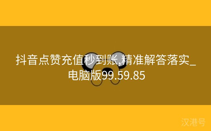 抖音点赞充值秒到账,精准解答落实_电脑版99.59.85