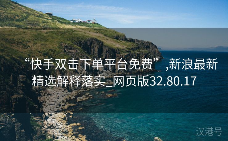 “快手双击下单平台免费”,新浪最新精选解释落实_网页版32.80.17