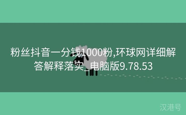 粉丝抖音一分钱1000粉,环球网详细解答解释落实_电脑版9.78.53